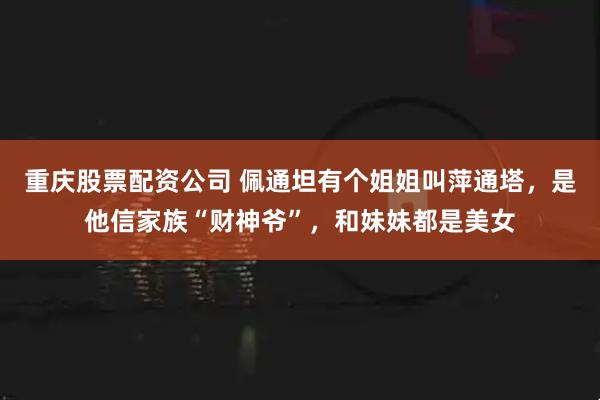 重庆股票配资公司 佩通坦有个姐姐叫萍通塔，是他信家族“财神爷”，和妹妹都是美女