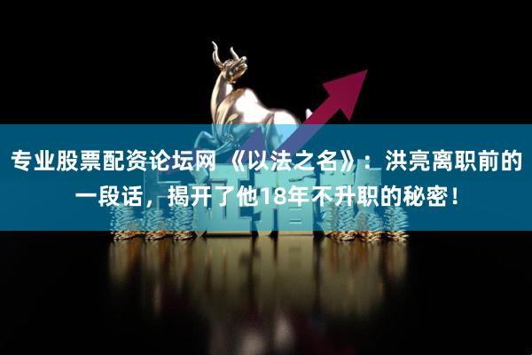 专业股票配资论坛网 《以法之名》：洪亮离职前的一段话，揭开了他18年不升职的秘密！