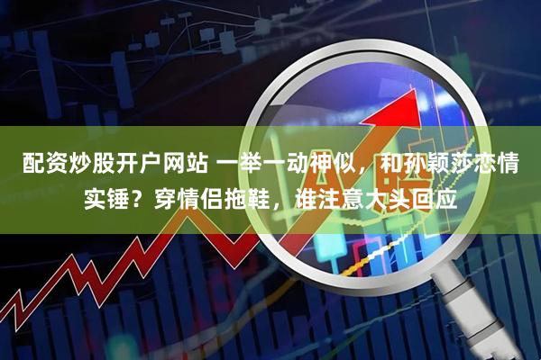 配资炒股开户网站 一举一动神似，和孙颖莎恋情实锤？穿情侣拖鞋，谁注意大头回应
