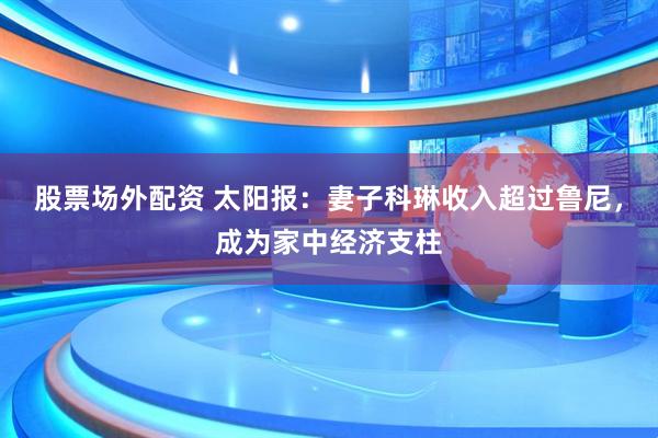 股票场外配资 太阳报：妻子科琳收入超过鲁尼，成为家中经济支柱