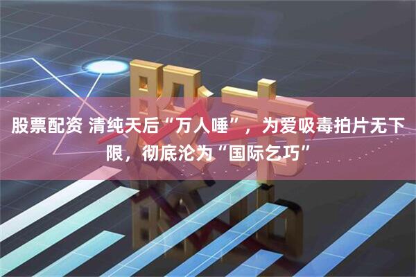 股票配资 清纯天后“万人唾”，为爱吸毒拍片无下限，彻底沦为“国际乞巧”