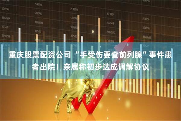 重庆股票配资公司 “手受伤要查前列腺”事件患者出院！亲属称初步达成调解协议