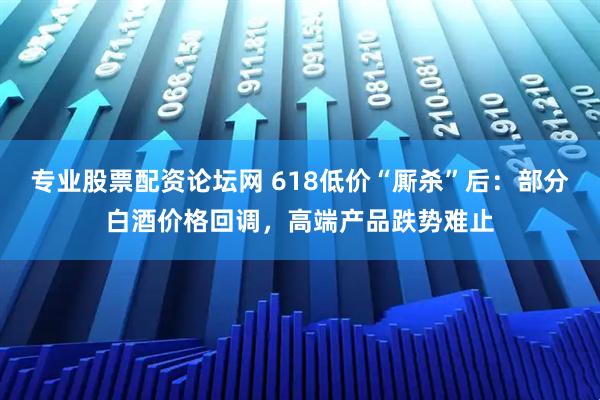 专业股票配资论坛网 618低价“厮杀”后：部分白酒价格回调，高端产品跌势难止
