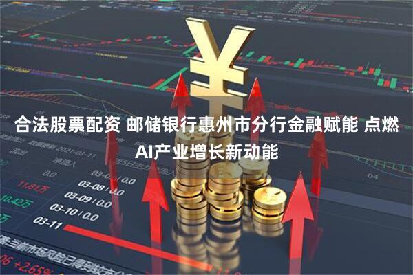 合法股票配资 邮储银行惠州市分行金融赋能 点燃AI产业增长新动能