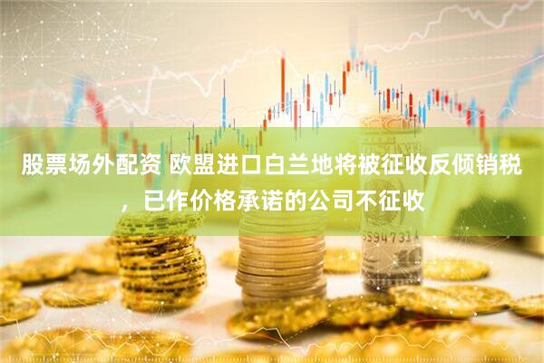 股票场外配资 欧盟进口白兰地将被征收反倾销税，已作价格承诺的公司不征收