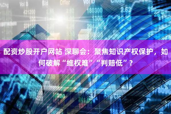 配资炒股开户网站 深聊会：聚焦知识产权保护，如何破解“维权难”“判赔低”？
