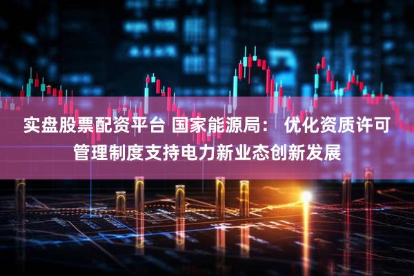 实盘股票配资平台 国家能源局： 优化资质许可管理制度支持电力新业态创新发展
