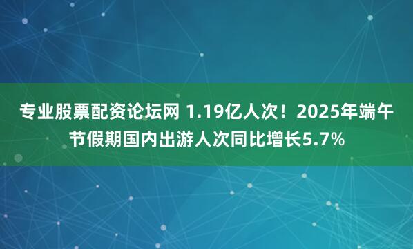 专业股票配资论坛网 1.19亿人次！2025年端午节假期国内出游人次同比增长5.7%