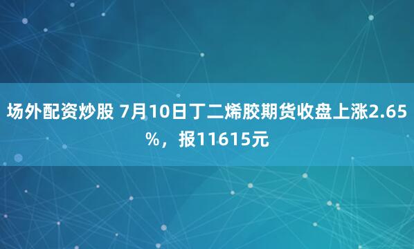 场外配资炒股 7月10日丁二烯胶期货收盘上涨2.65%，报11615元