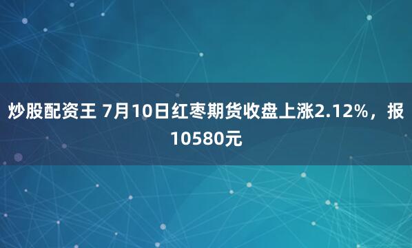 炒股配资王 7月10日红枣期货收盘上涨2.12%，报10580元