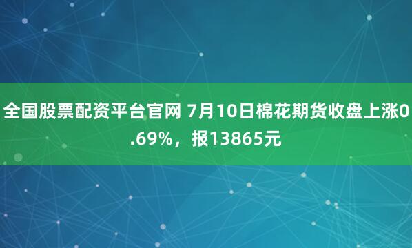 全国股票配资平台官网 7月10日棉花期货收盘上涨0.69%，报13865元