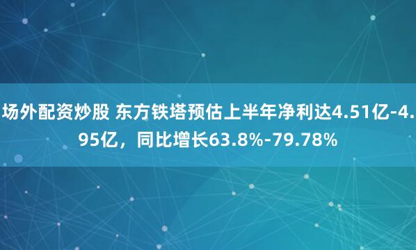 场外配资炒股 东方铁塔预估上半年净利达4.51亿-4.95亿，同比增长63.8%-79.78%