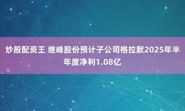 炒股配资王 继峰股份预计子公司格拉默2025年半年度净利1.08亿