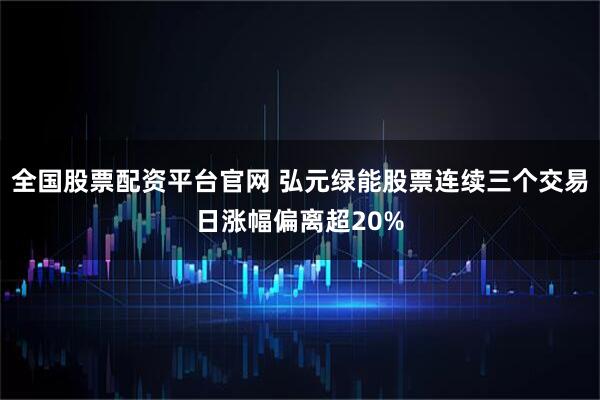全国股票配资平台官网 弘元绿能股票连续三个交易日涨幅偏离超20%