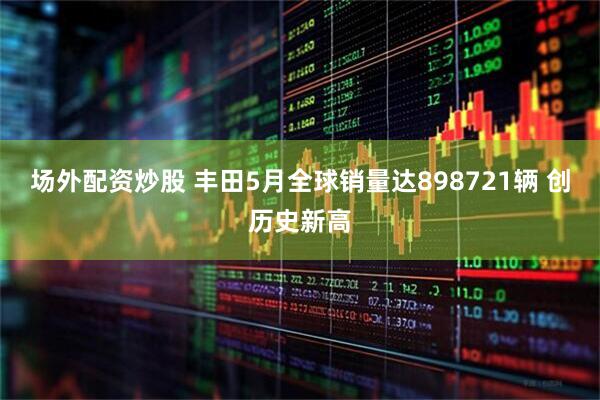 场外配资炒股 丰田5月全球销量达898721辆 创历史新高