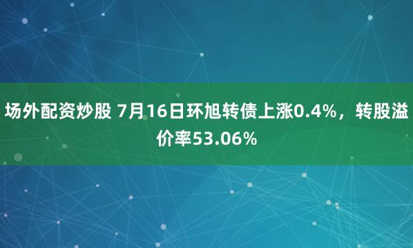 场外配资炒股 7月16日环旭转债上涨0.4%，转股溢价率53.06%