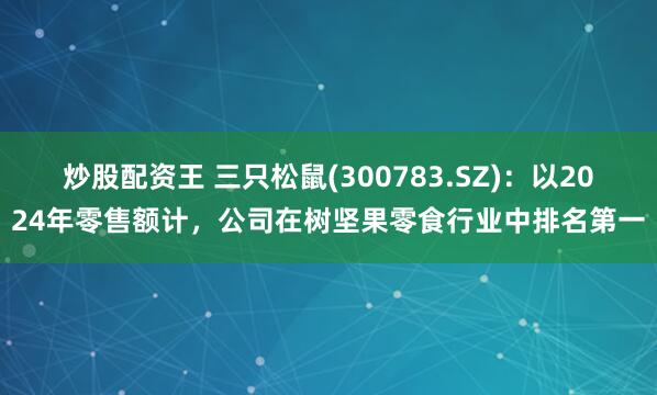 炒股配资王 三只松鼠(300783.SZ)：以2024年零售额计，公司在树坚果零食行业中排名第一