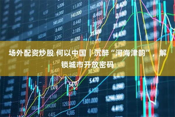 场外配资炒股 何以中国｜沉醉“河海津韵”，解锁城市开放密码