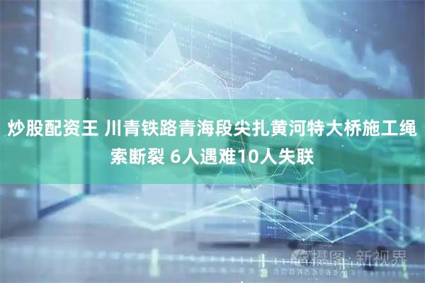 炒股配资王 川青铁路青海段尖扎黄河特大桥施工绳索断裂 6人遇难10人失联