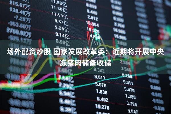 场外配资炒股 国家发展改革委：近期将开展中央冻猪肉储备收储
