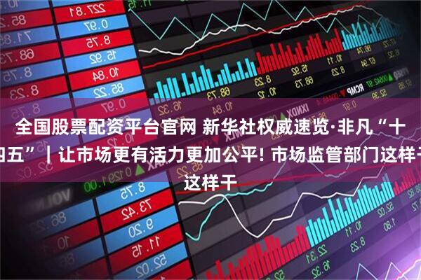 全国股票配资平台官网 新华社权威速览·非凡“十四五”｜让市场更有活力更加公平! 市场监管部门这样干