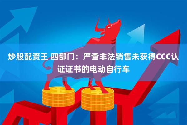 炒股配资王 四部门：严查非法销售未获得CCC认证证书的电动自行车