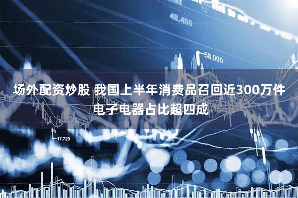 场外配资炒股 我国上半年消费品召回近300万件 电子电器占比超四成