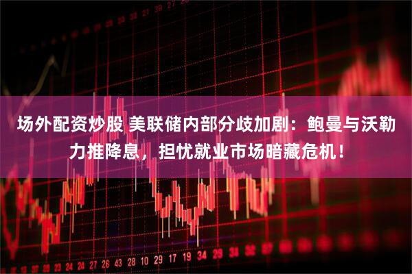 场外配资炒股 美联储内部分歧加剧：鲍曼与沃勒力推降息，担忧就业市场暗藏危机！