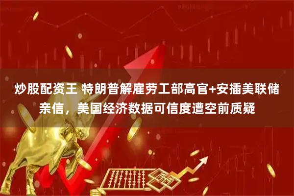 炒股配资王 特朗普解雇劳工部高官+安插美联储亲信，美国经济数据可信度遭空前质疑