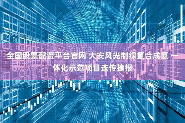 全国股票配资平台官网 大安风光制绿氢合成氨 一体化示范项目连传捷报