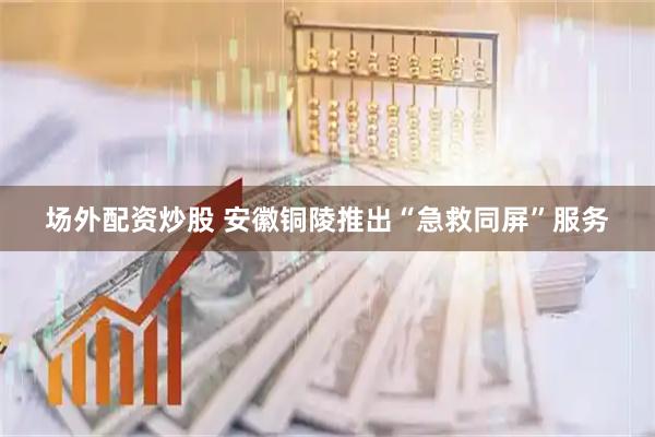 场外配资炒股 安徽铜陵推出“急救同屏”服务