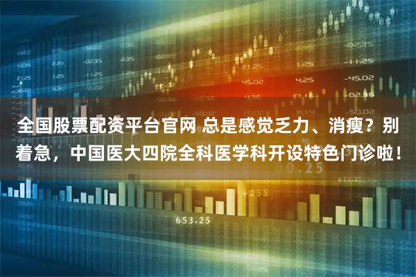 全国股票配资平台官网 总是感觉乏力、消瘦？别着急，中国医大四院全科医学科开设特色门诊啦！