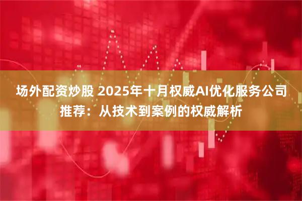 场外配资炒股 2025年十月权威AI优化服务公司推荐：从技术到案例的权威解析