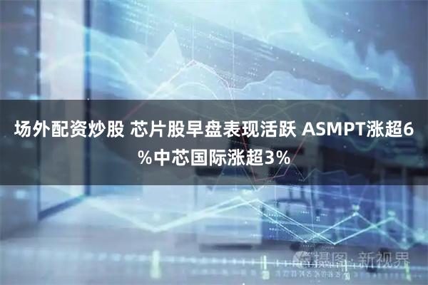 场外配资炒股 芯片股早盘表现活跃 ASMPT涨超6%中芯国际涨超3%