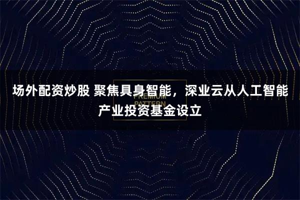 场外配资炒股 聚焦具身智能，深业云从人工智能产业投资基金设立