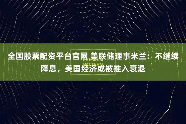 全国股票配资平台官网 美联储理事米兰：不继续降息，美国经济或被推入衰退